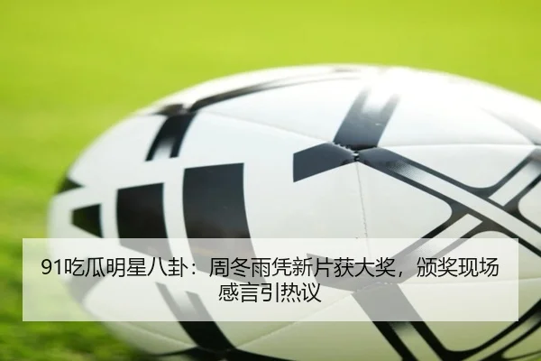 91吃瓜明星八卦：周冬雨凭新片获大奖，颁奖现场感言引热议