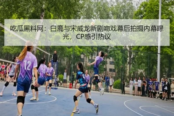 吃瓜黑料网：白鹿与宋威龙新剧吻戏幕后拍摄内幕曝光，CP感引热议